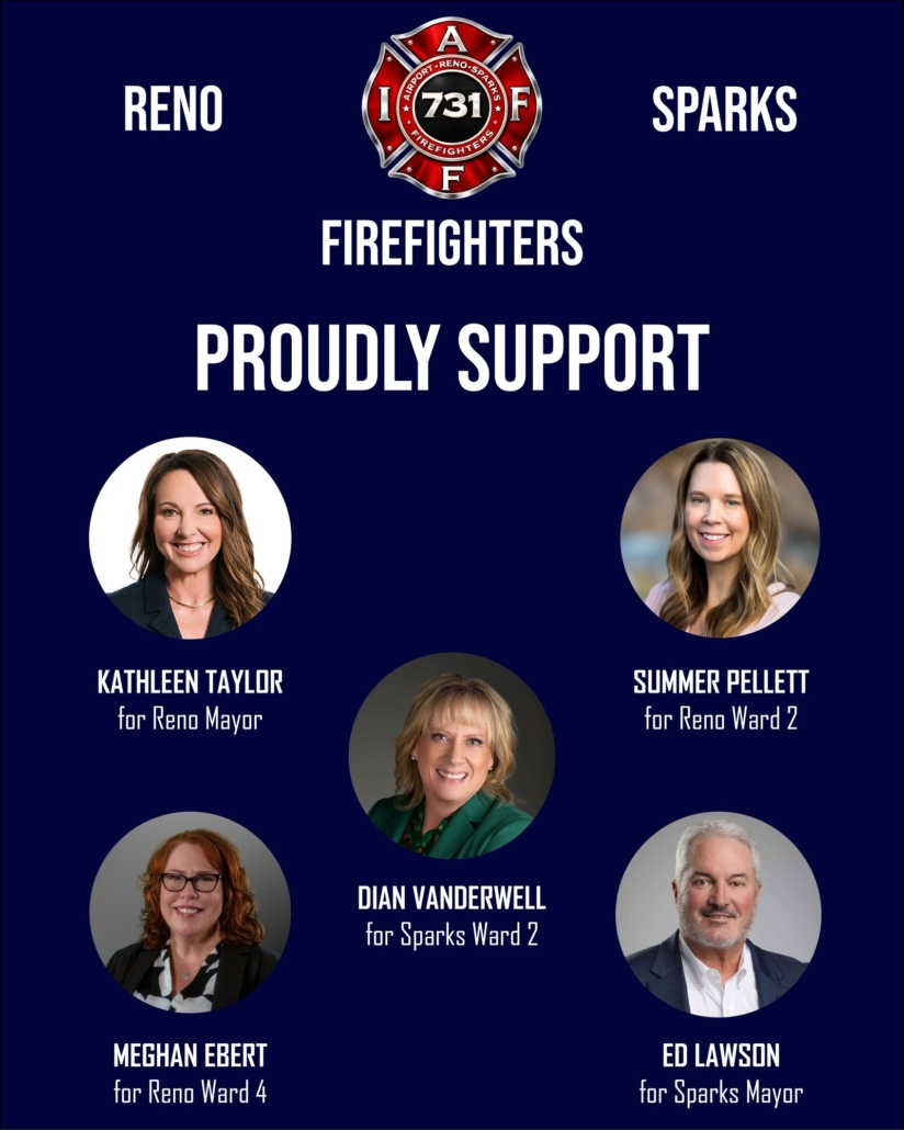 Reno and Sparks Firefighters IAFF Local 731 proudly support Kathleen Taylor for Reno Mayor, Summer Pellett for Reno Ward 2, Dian Vanderwell for Sparks Ward 2, Meghan Ebert for Reno Ward 4, and Ed Lawson for Sparks Mayor.